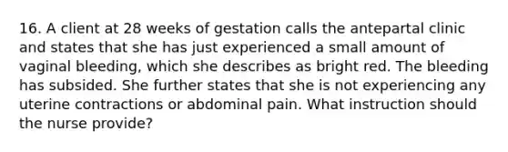 16. A client at 28 weeks of gestation calls the antepartal clinic and states that she has just experienced a small amount of vaginal bleeding, which she describes as bright red. The bleeding has subsided. She further states that she is not experiencing any uterine contractions or abdominal pain. What instruction should the nurse provide?