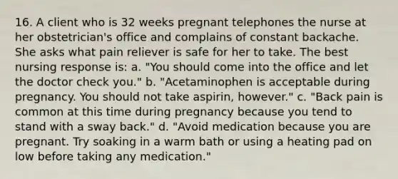 16. A client who is 32 weeks pregnant telephones the nurse at her obstetrician's office and complains of constant backache. She asks what pain reliever is safe for her to take. The best nursing response is: a. "You should come into the office and let the doctor check you." b. "Acetaminophen is acceptable during pregnancy. You should not take aspirin, however." c. "Back pain is common at this time during pregnancy because you tend to stand with a sway back." d. "Avoid medication because you are pregnant. Try soaking in a warm bath or using a heating pad on low before taking any medication."