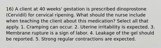 16) A client at 40 weeks' gestation is prescribed dinoprostone (Cervidil) for cervical ripening. What should the nurse include when teaching the client about this medication? Select all that apply. 1. Cramping can occur. 2. Uterine irritability is expected. 3. Membrane rupture is a sign of labor. 4. Leakage of the gel should be reported. 5. Strong regular contractions are expected.