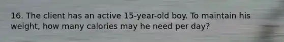 16. The client has an active 15-year-old boy. To maintain his weight, how many calories may he need per day?