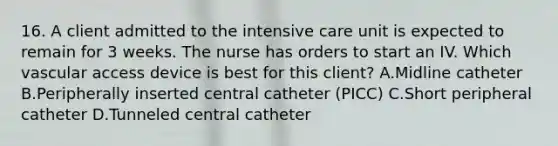 16. A client admitted to the intensive care unit is expected to remain for 3 weeks. The nurse has orders to start an IV. Which vascular access device is best for this client? A.Midline catheter B.Peripherally inserted central catheter (PICC) C.Short peripheral catheter D.Tunneled central catheter