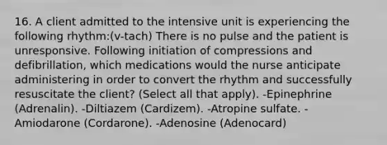 16. A client admitted to the intensive unit is experiencing the following rhythm:(v-tach) There is no pulse and the patient is unresponsive. Following initiation of compressions and defibrillation, which medications would the nurse anticipate administering in order to convert the rhythm and successfully resuscitate the client? (Select all that apply). -Epinephrine (Adrenalin). -Diltiazem (Cardizem). -Atropine sulfate. -Amiodarone (Cordarone). -Adenosine (Adenocard)