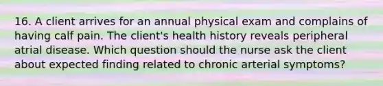 16. A client arrives for an annual physical exam and complains of having calf pain. The client's health history reveals peripheral atrial disease. Which question should the nurse ask the client about expected finding related to chronic arterial symptoms?