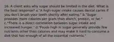 16. A client asks why sugar should be limited in the diet. What is the best response? a."A high-sugar intake causes dental caries if you don't brush your teeth shortly after eating." b."Sugar provides more calories per gram than starch, protein, or fat." c."There is a direct correlation between sugar intake and increased hunger." d."Foods high in sugar generally provide few nutrients other than calories and may make it hard to consume a diet that has enough of all the essential nutrients."