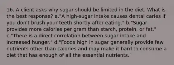 16. A client asks why sugar should be limited in the diet. What is the best response? a."A high-sugar intake causes dental caries if you don't brush your teeth shortly after eating." b."Sugar provides more calories per gram than starch, protein, or fat." c."There is a direct correlation between sugar intake and increased hunger." d."Foods high in sugar generally provide few nutrients other than calories and may make it hard to consume a diet that has enough of all the essential nutrients."