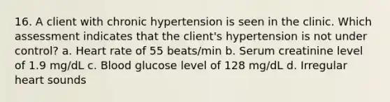 16. A client with chronic hypertension is seen in the clinic. Which assessment indicates that the client's hypertension is not under control? a. Heart rate of 55 beats/min b. Serum creatinine level of 1.9 mg/dL c. Blood glucose level of 128 mg/dL d. Irregular heart sounds