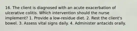 16. The client is diagnosed with an acute exacerbation of ulcerative colitis. Which intervention should the nurse implement? 1. Provide a low-residue diet. 2. Rest the client's bowel. 3. Assess vital signs daily. 4. Administer antacids orally.