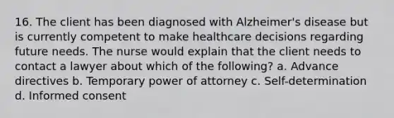 16. The client has been diagnosed with Alzheimer's disease but is currently competent to make healthcare decisions regarding future needs. The nurse would explain that the client needs to contact a lawyer about which of the following? a. Advance directives b. Temporary power of attorney c. Self-determination d. Informed consent