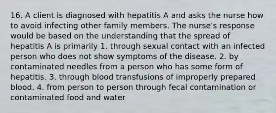 16. A client is diagnosed with hepatitis A and asks the nurse how to avoid infecting other family members. The nurse's response would be based on the understanding that the spread of hepatitis A is primarily 1. through sexual contact with an infected person who does not show symptoms of the disease. 2. by contaminated needles from a person who has some form of hepatitis. 3. through blood transfusions of improperly prepared blood. 4. from person to person through fecal contamination or contaminated food and water