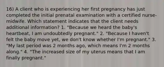 16) A client who is experiencing her first pregnancy has just completed the initial prenatal examination with a certified nurse-midwife. Which statement indicates that the client needs additional information? 1. "Because we heard the baby's heartbeat, I am undoubtedly pregnant." 2. "Because I haven't felt the baby move yet, we don't know whether I'm pregnant." 3. "My last period was 2 months ago, which means I'm 2 months along." 4. "The increased size of my uterus means that I am finally pregnant."