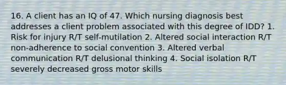 16. A client has an IQ of 47. Which nursing diagnosis best addresses a client problem associated with this degree of IDD? 1. Risk for injury R/T self-mutilation 2. Altered social interaction R/T non-adherence to social convention 3. Altered verbal communication R/T delusional thinking 4. Social isolation R/T severely decreased gross motor skills