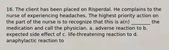 16. The client has been placed on Risperdal. He complains to the nurse of experiencing headaches. The highest priority action on the part of the nurse is to recognize that this is a(n) ________ the medication and call the physician. a. adverse reaction to b. expected side effect of c. life-threatening reaction to d. anaphylactic reaction to