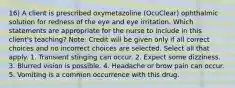 16) A client is prescribed oxymetazoline (OcuClear) ophthalmic solution for redness of the eye and eye irritation. Which statements are appropriate for the nurse to include in this client's teaching? Note: Credit will be given only if all correct choices and no incorrect choices are selected. Select all that apply. 1. Transient stinging can occur. 2. Expect some dizziness. 3. Blurred vision is possible. 4. Headache or brow pain can occur. 5. Vomiting is a common occurrence with this drug.