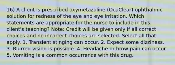 16) A client is prescribed oxymetazoline (OcuClear) ophthalmic solution for redness of the eye and eye irritation. Which statements are appropriate for the nurse to include in this client's teaching? Note: Credit will be given only if all correct choices and no incorrect choices are selected. Select all that apply. 1. Transient stinging can occur. 2. Expect some dizziness. 3. Blurred vision is possible. 4. Headache or brow pain can occur. 5. Vomiting is a common occurrence with this drug.