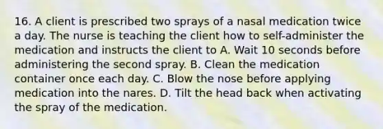 16. A client is prescribed two sprays of a nasal medication twice a day. The nurse is teaching the client how to self-administer the medication and instructs the client to A. Wait 10 seconds before administering the second spray. B. Clean the medication container once each day. C. Blow the nose before applying medication into the nares. D. Tilt the head back when activating the spray of the medication.