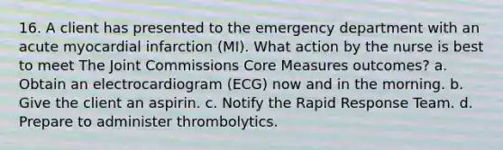 16. A client has presented to the emergency department with an acute myocardial infarction (MI). What action by the nurse is best to meet The Joint Commissions Core Measures outcomes? a. Obtain an electrocardiogram (ECG) now and in the morning. b. Give the client an aspirin. c. Notify the Rapid Response Team. d. Prepare to administer thrombolytics.