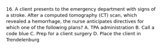 16. A client presents to the emergency department with signs of a stroke. After a computed tomography (CT) scan, which revealed a hemorrhage, the nurse anticipates directives for which one of the following plans? A. TPA administration B. Call a code blue C. Prep for a client surgery D. Place the client in Trendelenburg