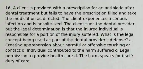 16. A client is provided with a prescription for an antibiotic after dental treatment but fails to have the prescription filled and take the medication as directed. The client experiences a serious infection and is hospitalized. The client sues the dental provider, but the legal determination is that the injured individual is responsible for a portion of the injury suffered. What is the legal concept being used as part of the dental provider's defense? a. Creating apprehension about harmful or offensive touching or contact b. Individual contributed to the harm suffered c. Legal permission to provide health care d. The harm speaks for itself; duty of care