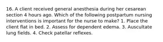 16. A client received general anesthesia during her cesarean section 4 hours ago. Which of the following postpartum nursing interventions is important for the nurse to make? 1. Place the client flat in bed. 2. Assess for dependent edema. 3. Auscultate lung fields. 4. Check patellar reflexes.