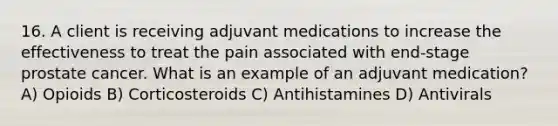 16. A client is receiving adjuvant medications to increase the effectiveness to treat the pain associated with end-stage prostate cancer. What is an example of an adjuvant medication? A) Opioids B) Corticosteroids C) Antihistamines D) Antivirals