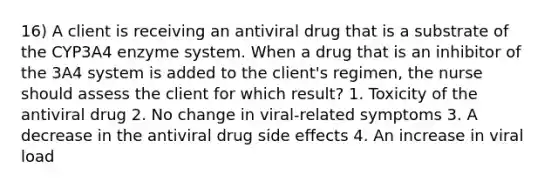 16) A client is receiving an antiviral drug that is a substrate of the CYP3A4 enzyme system. When a drug that is an inhibitor of the 3A4 system is added to the client's regimen, the nurse should assess the client for which result? 1. Toxicity of the antiviral drug 2. No change in viral-related symptoms 3. A decrease in the antiviral drug side effects 4. An increase in viral load