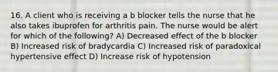 16. A client who is receiving a b blocker tells the nurse that he also takes ibuprofen for arthritis pain. The nurse would be alert for which of the following? A) Decreased effect of the b blocker B) Increased risk of bradycardia C) Increased risk of paradoxical hypertensive effect D) Increase risk of hypotension