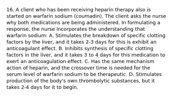 16. A client who has been receiving heparin therapy also is started on warfarin sodium (coumadin). The client asks the nurse why both medications are being administered. In formulating a response, the nurse incorporates the understanding that warfarin sodium: A. Stimulates the breakdown of specific clotting factors by the liver, and it takes 2-3 days for this is exhibit an anticoagulant effect. B. Inhibits synthesis of specific clotting factors in the liver, and it takes 3 to 4 days for this medication to exert an anticoagulation effect. C. Has the same mechanism action of heparin, and the crossover time is needed for the serum level of warfarin sodium to be therapeutic. D. Stimulates production of the body's own thrombolytic substances, but it takes 2-4 days for it to begin.