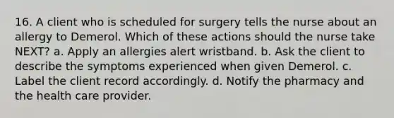 16. A client who is scheduled for surgery tells the nurse about an allergy to Demerol. Which of these actions should the nurse take NEXT? a. Apply an allergies alert wristband. b. Ask the client to describe the symptoms experienced when given Demerol. c. Label the client record accordingly. d. Notify the pharmacy and the health care provider.