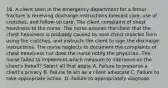 16. A client seen in the emergency department for a femur fracture is receiving discharge instructions forecast care, use of crutches, and follow-up care. The client complains of chest heaviness to the nurse. The nurse assures the client that the chest heaviness is probably caused by sore chest muscles from using the crutches, and instructs the client to sign the discharge instructions. The nurse neglects to document the complaints of chest heaviness nor does the nurse notify the physician. The nurse failed to implement which measure to intervene on the client's behalf? Select all that apply. A. Failure to preserve a client's privacy B. Failure to act as a client advocate C. Failure to take appropriate action. D. Failure to appropriately diagnose.