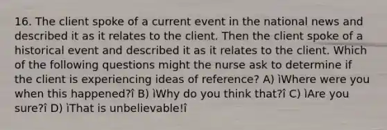 16. The client spoke of a current event in the national news and described it as it relates to the client. Then the client spoke of a historical event and described it as it relates to the client. Which of the following questions might the nurse ask to determine if the client is experiencing ideas of reference? A) ìWhere were you when this happened?î B) ìWhy do you think that?î C) ìAre you sure?î D) ìThat is unbelievable!î