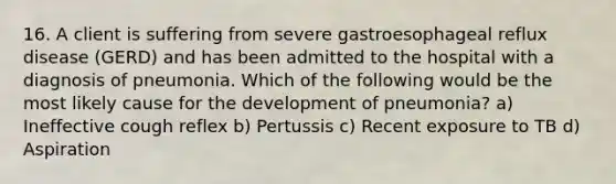 16. A client is suffering from severe gastroesophageal reflux disease (GERD) and has been admitted to the hospital with a diagnosis of pneumonia. Which of the following would be the most likely cause for the development of pneumonia? a) Ineffective cough reflex b) Pertussis c) Recent exposure to TB d) Aspiration