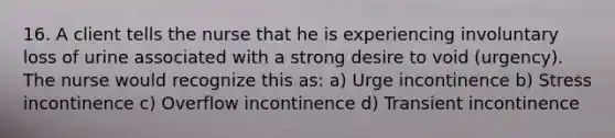 16. A client tells the nurse that he is experiencing involuntary loss of urine associated with a strong desire to void (urgency). The nurse would recognize this as: a) Urge incontinence b) Stress incontinence c) Overflow incontinence d) Transient incontinence