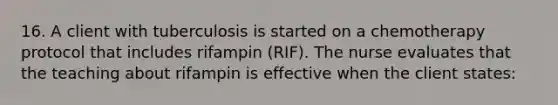 16. A client with tuberculosis is started on a chemotherapy protocol that includes rifampin (RIF). The nurse evaluates that the teaching about rifampin is effective when the client states: