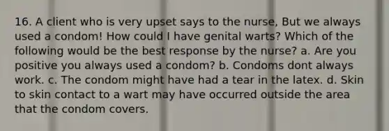 16. A client who is very upset says to the nurse, But we always used a condom! How could I have genital warts? Which of the following would be the best response by the nurse? a. Are you positive you always used a condom? b. Condoms dont always work. c. The condom might have had a tear in the latex. d. Skin to skin contact to a wart may have occurred outside the area that the condom covers.