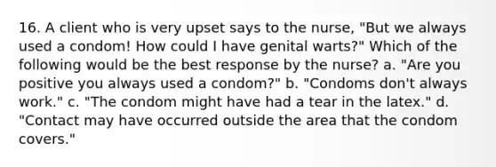 16. A client who is very upset says to the nurse, "But we always used a condom! How could I have genital warts?" Which of the following would be the best response by the nurse? a. "Are you positive you always used a condom?" b. "Condoms don't always work." c. "The condom might have had a tear in the latex." d. "Contact may have occurred outside the area that the condom covers."