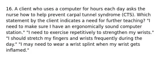 16. A client who uses a computer for hours each day asks the nurse how to help prevent carpal tunnel syndrome (CTS). Which statement by the client indicates a need for further teaching? "I need to make sure I have an ergonomically sound computer station." "I need to exercise repetitively to strengthen my wrists." "I should stretch my fingers and wrists frequently during the day." "I may need to wear a wrist splint when my wrist gets inflamed."