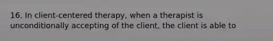 16. In client-centered therapy, when a therapist is unconditionally accepting of the client, the client is able to