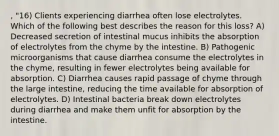 , "16) Clients experiencing diarrhea often lose electrolytes. Which of the following best describes the reason for this loss? A) Decreased secretion of intestinal mucus inhibits the absorption of electrolytes from the chyme by the intestine. B) Pathogenic microorganisms that cause diarrhea consume the electrolytes in the chyme, resulting in fewer electrolytes being available for absorption. C) Diarrhea causes rapid passage of chyme through the large intestine, reducing the time available for absorption of electrolytes. D) Intestinal bacteria break down electrolytes during diarrhea and make them unfit for absorption by the intestine.