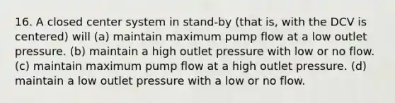 16. A closed center system in stand-by (that is, with the DCV is centered) will (a) maintain maximum pump flow at a low outlet pressure. (b) maintain a high outlet pressure with low or no flow. (c) maintain maximum pump flow at a high outlet pressure. (d) maintain a low outlet pressure with a low or no flow.