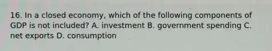 16. In a closed economy, which of the following components of GDP is not included? A. investment B. government spending C. net exports D. consumption