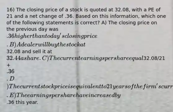 16) The closing price of a stock is quoted at 32.08, with a PE of 21 and a net change of .36. Based on this information, which one of the following statements is correct? A) The closing price on the previous day was .36 higher than today's closing price. B) A dealer will buy the stock at32.08 and sell it at 32.44 a share. C) The current earnings per share equal32.08/21 + .36. D) The current stock price is equivalent to 21 years of the firm's current earnings per share. E) The earnings per share have increased by.36 this year.