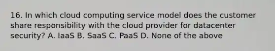 16. In which cloud computing service model does the customer share responsibility with the cloud provider for datacenter security? A. IaaS B. SaaS C. PaaS D. None of the above