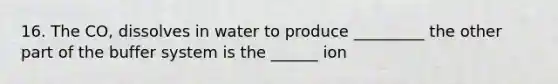 16. The CO, dissolves in water to produce _________ the other part of the buffer system is the ______ ion
