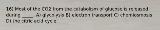 16) Most of the CO2 from the catabolism of glucose is released during _____. A) glycolysis B) electron transport C) chemiosmosis D) the citric acid cycle