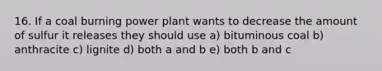 16. If a coal burning power plant wants to decrease the amount of sulfur it releases they should use a) bituminous coal b) anthracite c) lignite d) both a and b e) both b and c