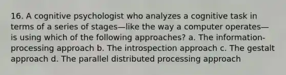 16. A cognitive psychologist who analyzes a cognitive task in terms of a series of stages—like the way a computer operates—is using which of the following approaches? a. The information-processing approach b. The introspection approach c. The gestalt approach d. The parallel distributed processing approach