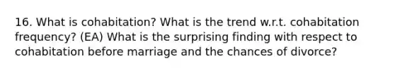 16. What is cohabitation? What is the trend w.r.t. cohabitation frequency? (EA) What is the surprising finding with respect to cohabitation before marriage and the chances of divorce?