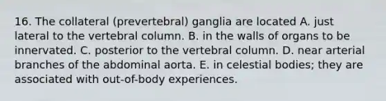 16. The collateral (prevertebral) ganglia are located A. just lateral to the vertebral column. B. in the walls of organs to be innervated. C. posterior to the vertebral column. D. near arterial branches of the abdominal aorta. E. in celestial bodies; they are associated with out-of-body experiences.