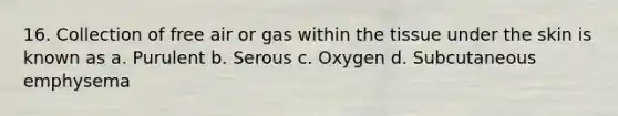 16. Collection of free air or gas within the tissue under the skin is known as a. Purulent b. Serous c. Oxygen d. Subcutaneous emphysema