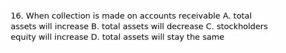 16. When collection is made on accounts receivable A. total assets will increase B. total assets will decrease C. stockholders equity will increase D. total assets will stay the same